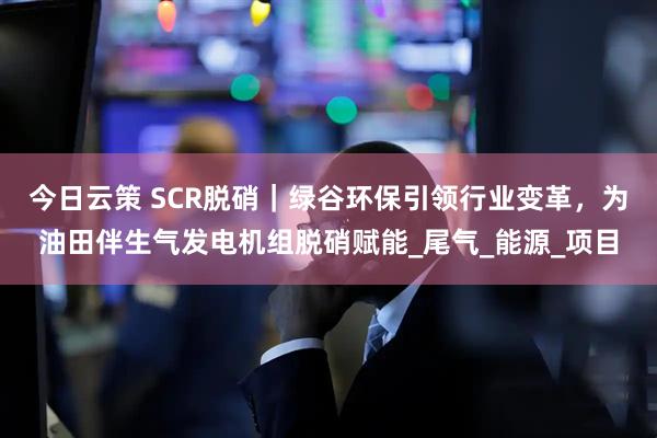 今日云策 SCR脱硝｜绿谷环保引领行业变革，为油田伴生气发电机组脱硝赋能_尾气_能源_项目