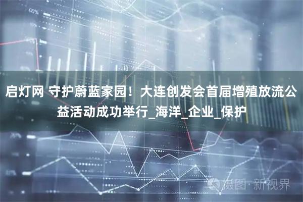 启灯网 守护蔚蓝家园！大连创发会首届增殖放流公益活动成功举行_海洋_企业_保护
