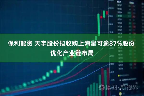 保利配资 天宇股份拟收购上海星可逾87%股份 优化产业链布局