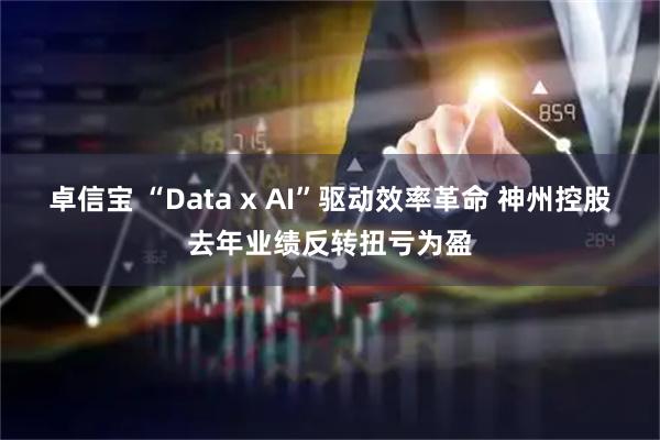 卓信宝 “Data x AI”驱动效率革命 神州控股去年业绩反转扭亏为盈