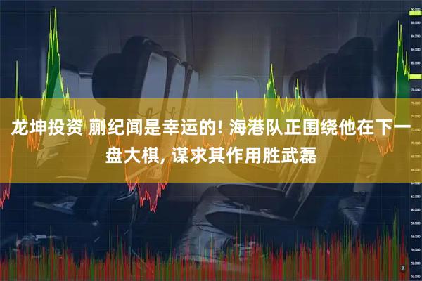 龙坤投资 蒯纪闻是幸运的! 海港队正围绕他在下一盘大棋, 谋求其作用胜武磊