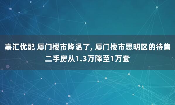 嘉汇优配 厦门楼市降温了, 厦门楼市思明区的待售二手房从1.3万降至1万套