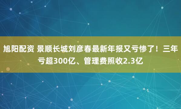 旭阳配资 景顺长城刘彦春最新年报又亏惨了！三年亏超300亿、管理费照收2.3亿