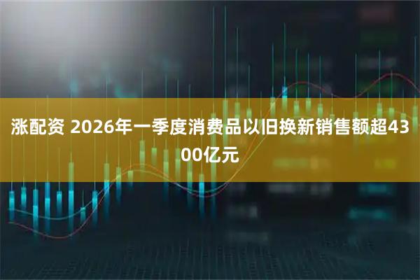 涨配资 2026年一季度消费品以旧换新销售额超4300亿元