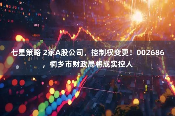 七星策略 2家A股公司，控制权变更！002686，桐乡市财政局将成实控人