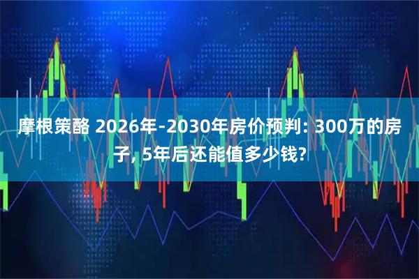 摩根策酪 2026年-2030年房价预判: 300万的房子, 5年后还能值多少钱?