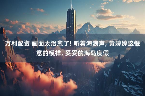 万利配资 画面太治愈了! 听着海浪声, 黄婷婷这惬意的模样, 妥妥的海岛度假