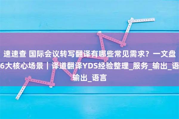 速速查 国际会议转写翻译有哪些常见需求？一文盘点6大核心场景｜译道翻译YDS经验整理_服务_输出_语言